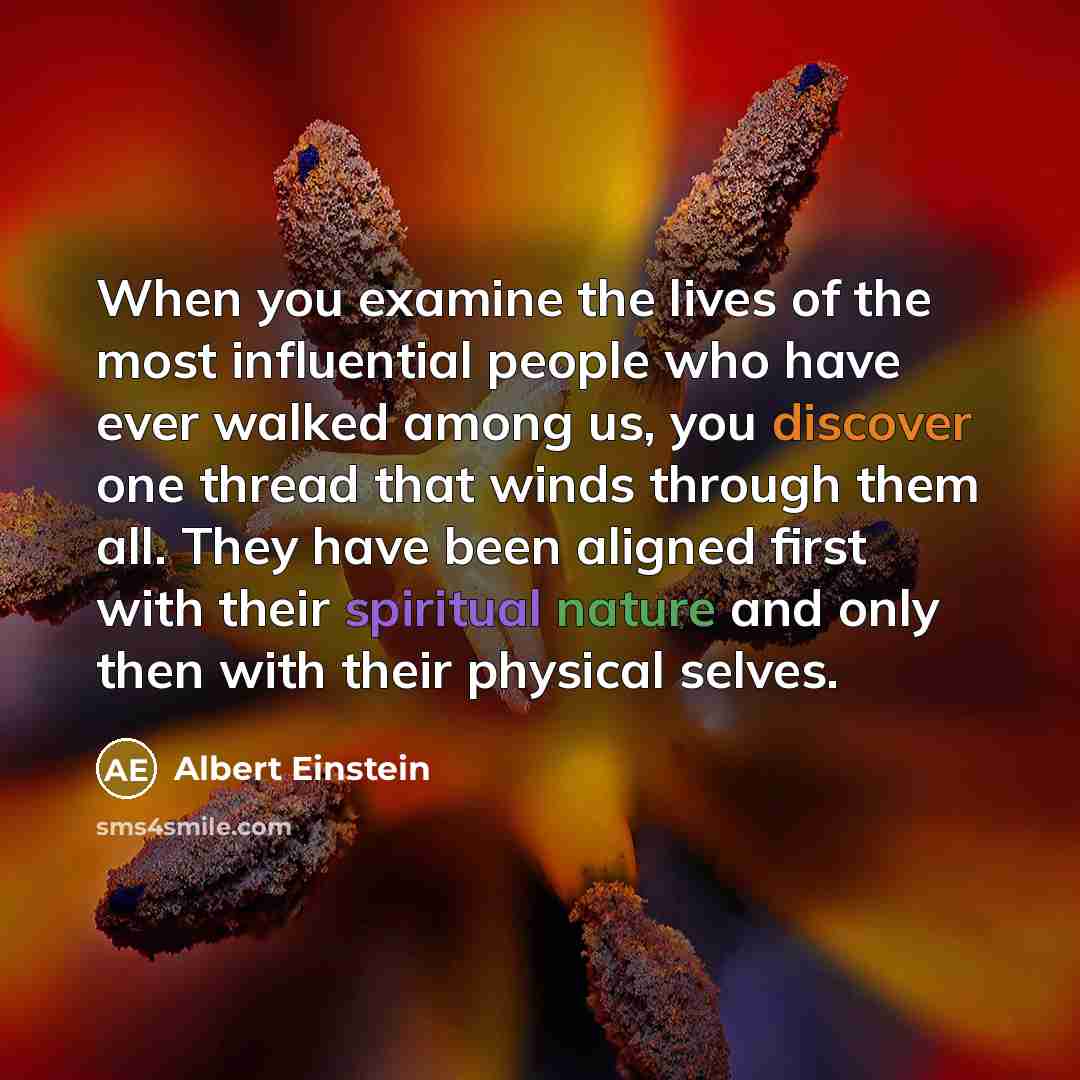 “When you examine the lives of the most influential people who have ever walked among us, you discover one thread that winds through them all. They have been aligned first with their spiritual nature and only then with their physical selves.” quote by Albert Einstein