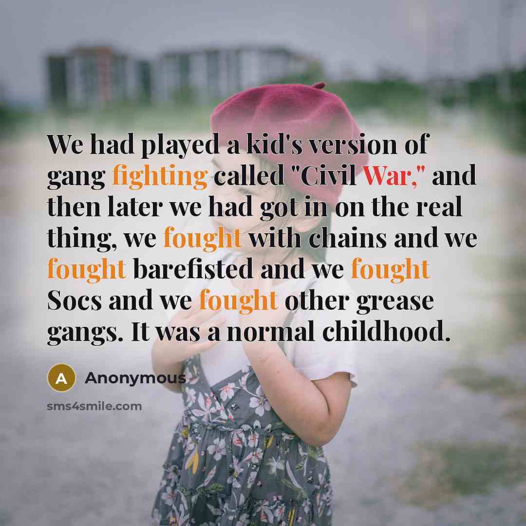 “We had played a kid's version of gang fighting called "Civil War," and then later we had got in on the real thing, we fought with chains and we fought barefisted and we fought Socs and we fought other grease gangs. It was a normal childhood.” quote by Anonymous