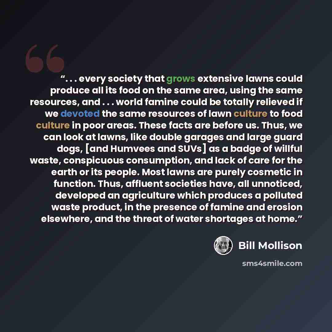 “. . . every society that grows extensive lawns could produce all its food on the same area, using the same resources, and . . . world famine could be totally relieved if we devoted the same resources of lawn culture to food culture in poor areas. These facts are before us. Thus, we can look at…” quote by Bill Mollison