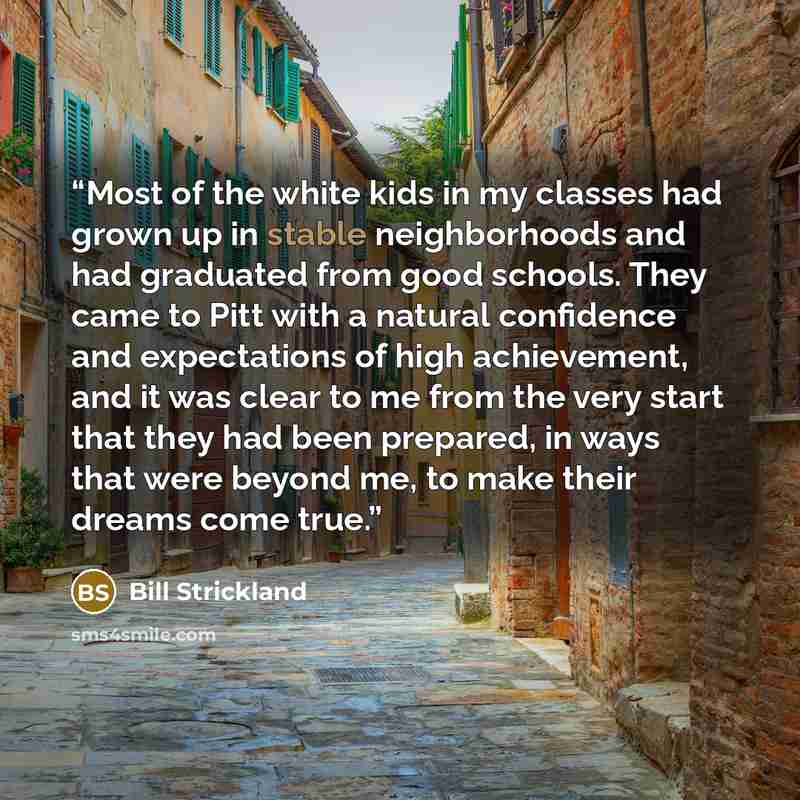 “Most of the white kids in my classes had grown up in stable neighborhoods and had graduated from good schools. They came to Pitt with a natural confidence and expectations of high achievement, and it was clear to me from the very start that they had been prepared, in ways that were beyond me, to…” quote by Bill Strickland