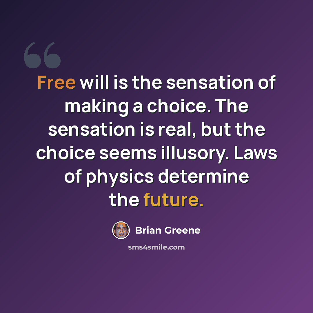 “Free will is the sensation of making a choice. The sensation is real, but the choice seems illusory. Laws of physics determine the future.” quote by Brian Greene