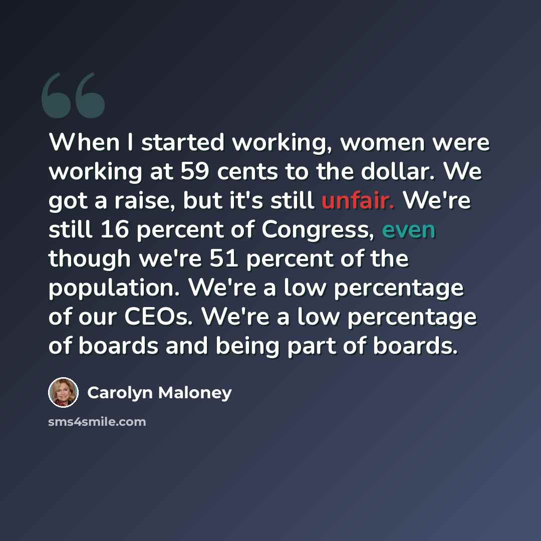 “When I started working, women were working at 59 cents to the dollar. We got a raise, but it's still unfair. We're still 16 percent of Congress, even though we're 51 percent of the population. We're a low percentage of our CEOs. We're a low percentage of boards and being part of boards.” quote by Carolyn Maloney
