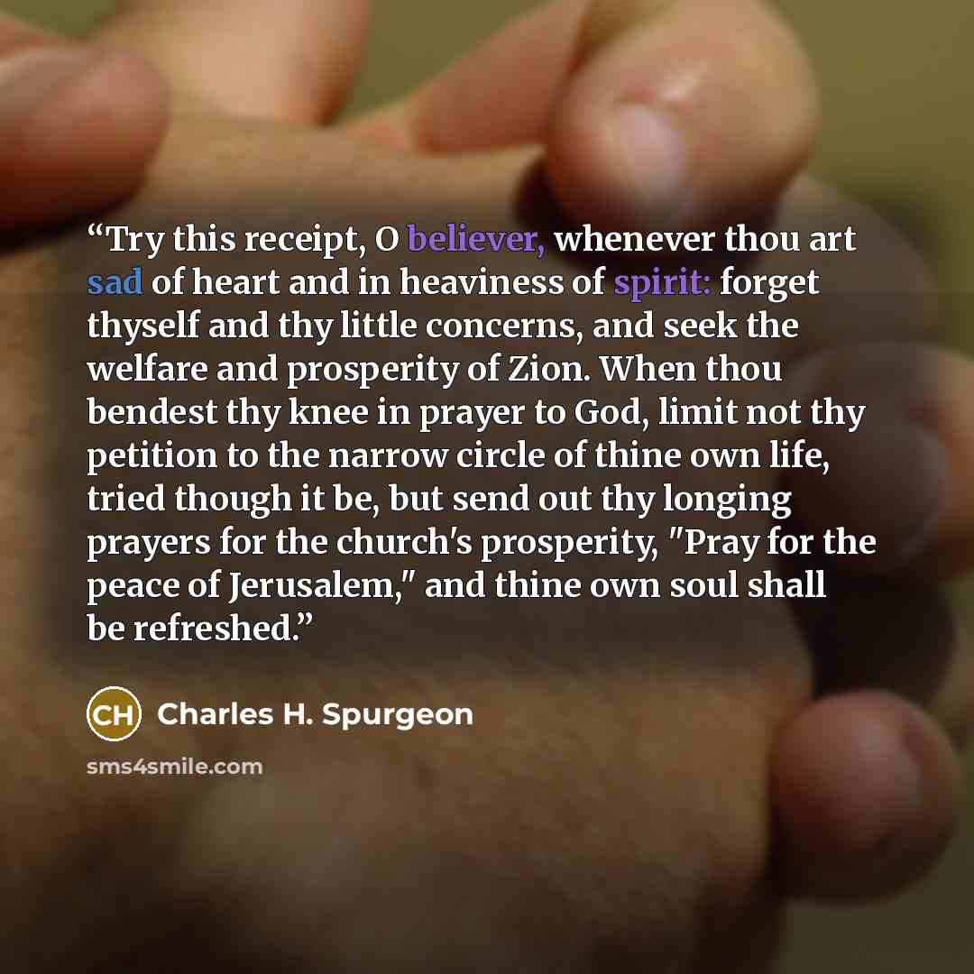 “Try this receipt, O believer, whenever thou art sad of heart and in heaviness of spirit: forget thyself and thy little concerns, and seek the welfare and prosperity of Zion. When thou bendest thy knee in prayer to God, limit not thy petition to the narrow circle of thine own life, tried though it…” quote by Charles H. Spurgeon