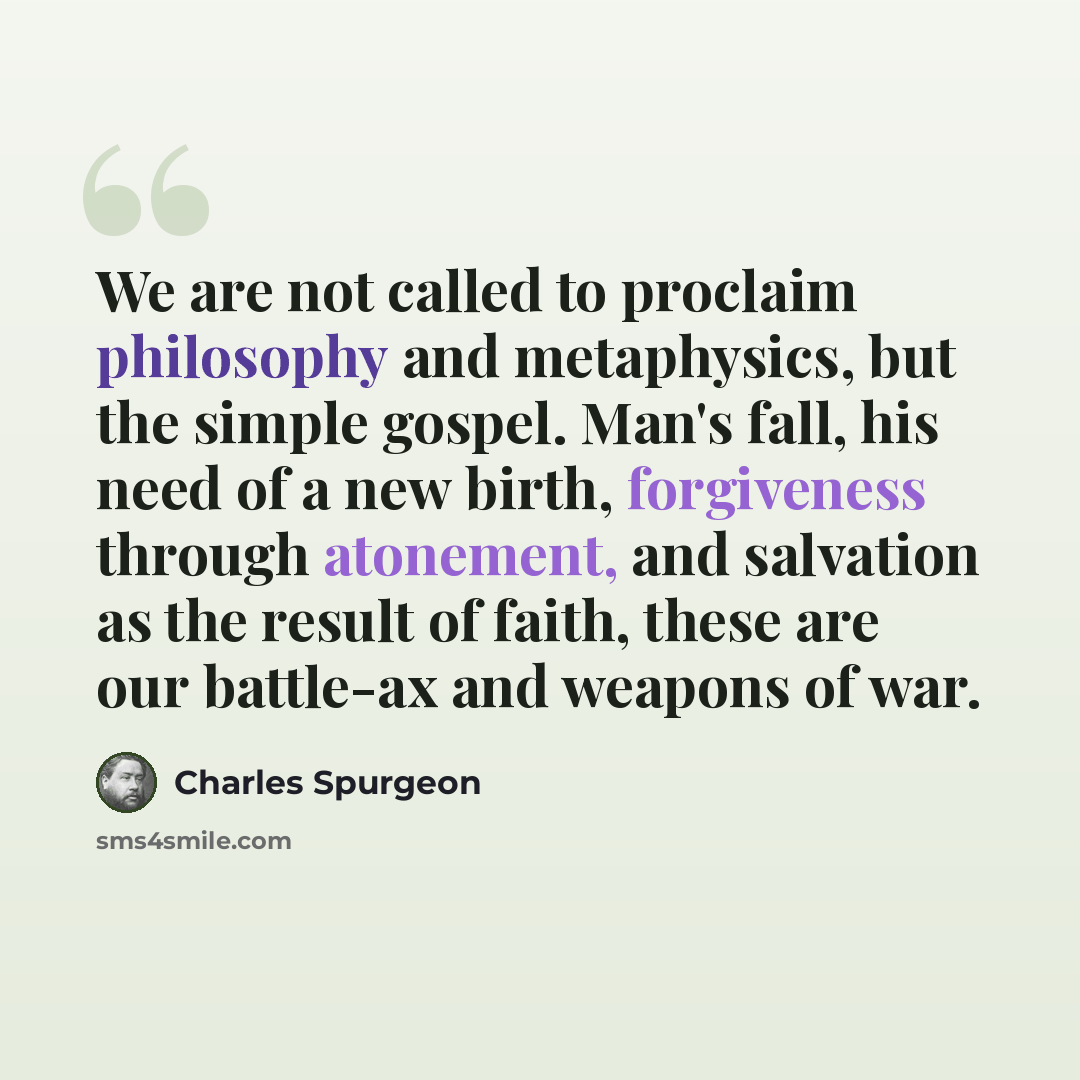 “We are not called to proclaim philosophy and metaphysics, but the simple gospel. Man's fall, his need of a new birth, forgiveness through atonement, and salvation as the result of faith, these are our battle-ax and weapons of war.” quote by Charles Spurgeon