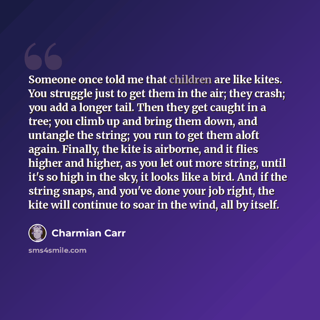 “Someone once told me that children are like kites. You struggle just to get them in the air; they crash; you add a longer tail. Then they get caught in a tree; you climb up and bring them down, and untangle the string; you run to get them aloft again. Finally, the kite is airborne, and it flies…” quote by Charmian Carr