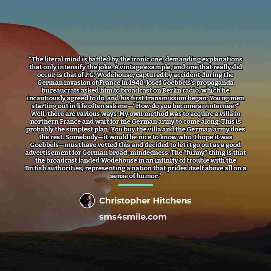 “The literal mind is baffled by the ironic one, demanding explanations that only intensify the joke. A vintage example, and one that really did occur, is that of P.G. Wodehouse, captured by accident during the German invasion of France in 1940. Josef Goebbels’s propaganda bureaucrats asked him to…” quote by Christopher Hitchens