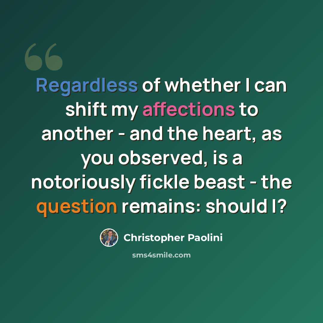 “Regardless of whether I can shift my affections to another - and the heart, as you observed, is a notoriously fickle beast - the question remains: should I?” quote by Christopher Paolini