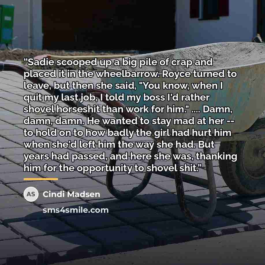 “Sadie scooped up a big pile of crap and placed it in the wheelbarrow. Royce turned to leave, but then she said, "You know, when I quit my last job, I told my boss I'd rather shovel horseshit than work for him." … Damn, damn, damn. He wanted to stay mad at her -- to hold on to how badly the girl…” quote by Cindi Madsen