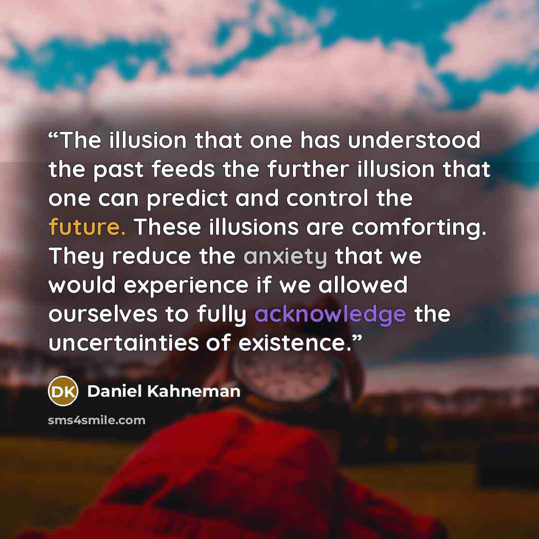 “The illusion that one has understood the past feeds the further illusion that one can predict and control the future. These illusions are comforting. They reduce the anxiety that we would experience if we allowed ourselves to fully acknowledge the uncertainties of existence.” quote by Daniel Kahneman