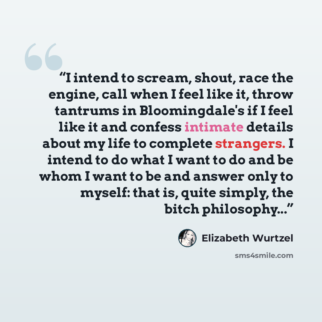 “I intend to scream, shout, race the engine, call when I feel like it, throw tantrums in Bloomingdale's if I feel like it and confess intimate details about my life to complete strangers. I intend to do what I want to do and be whom I want to be and answer only to myself: that is, quite simply, the…” quote by Elizabeth Wurtzel
