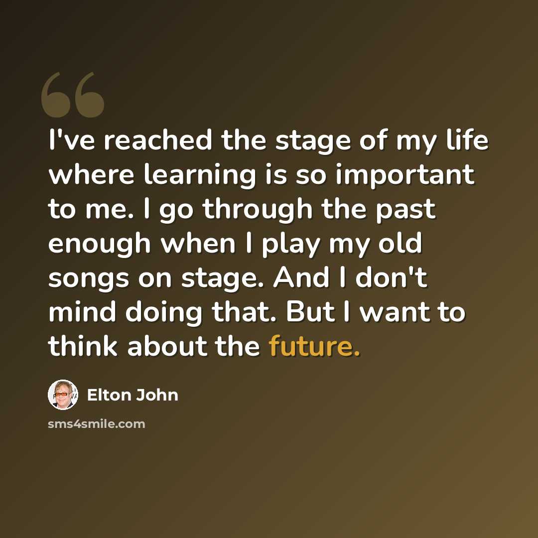 “I've reached the stage of my life where learning is so important to me. I go through the past enough when I play my old songs on stage. And I don't mind doing that. But I want to think about the future.” quote by Elton John