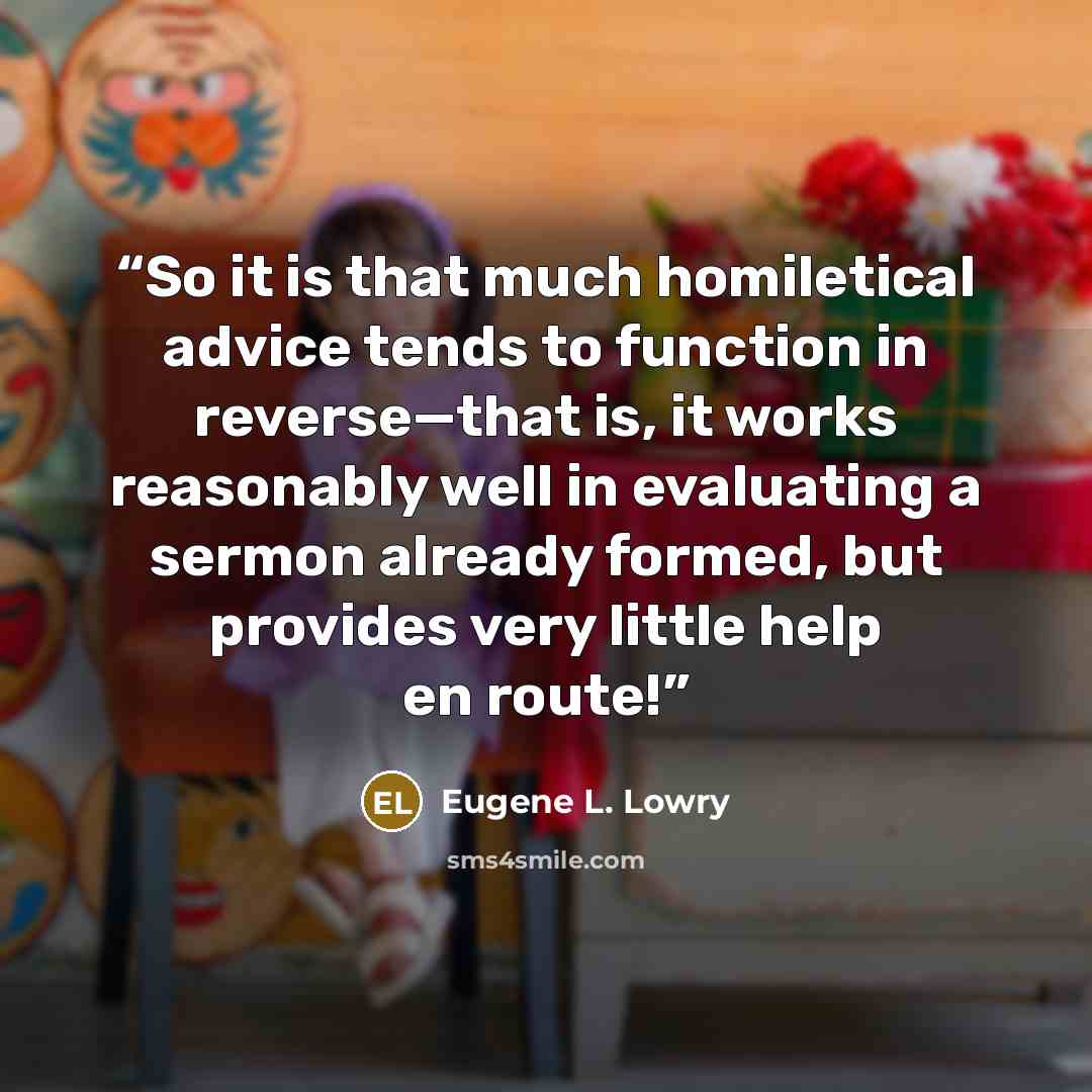 “So it is that much homiletical advice tends to function in reverse—that is, it works reasonably well in evaluating a sermon already formed, but provides very little help en route!” quote by Eugene L. Lowry