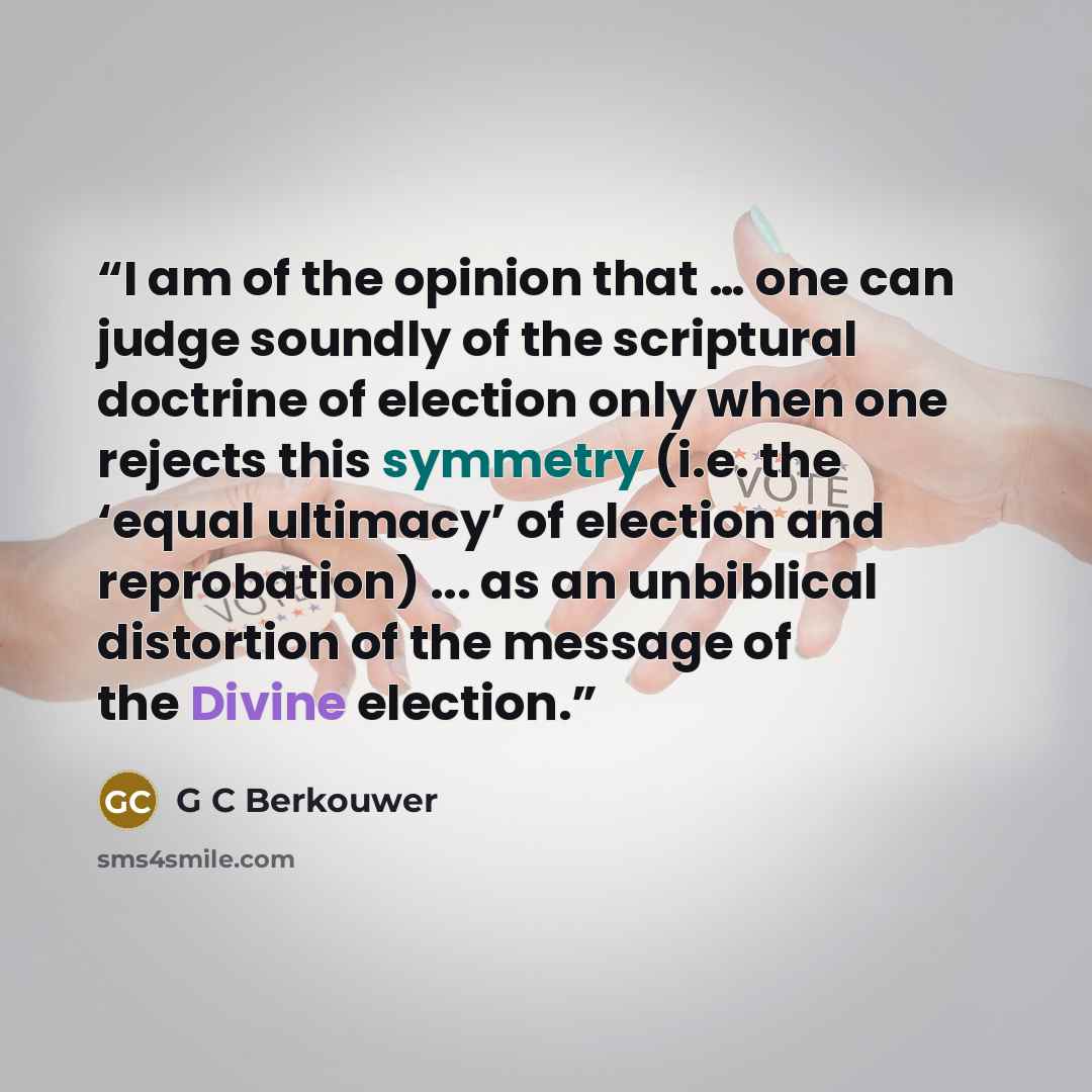 “I am of the opinion that … one can judge soundly of the scriptural doctrine of election only when one rejects this symmetry (i.e. the ‘equal ultimacy’ of election and reprobation) ... as an unbiblical distortion of the message of the Divine election.” quote by G C Berkouwer