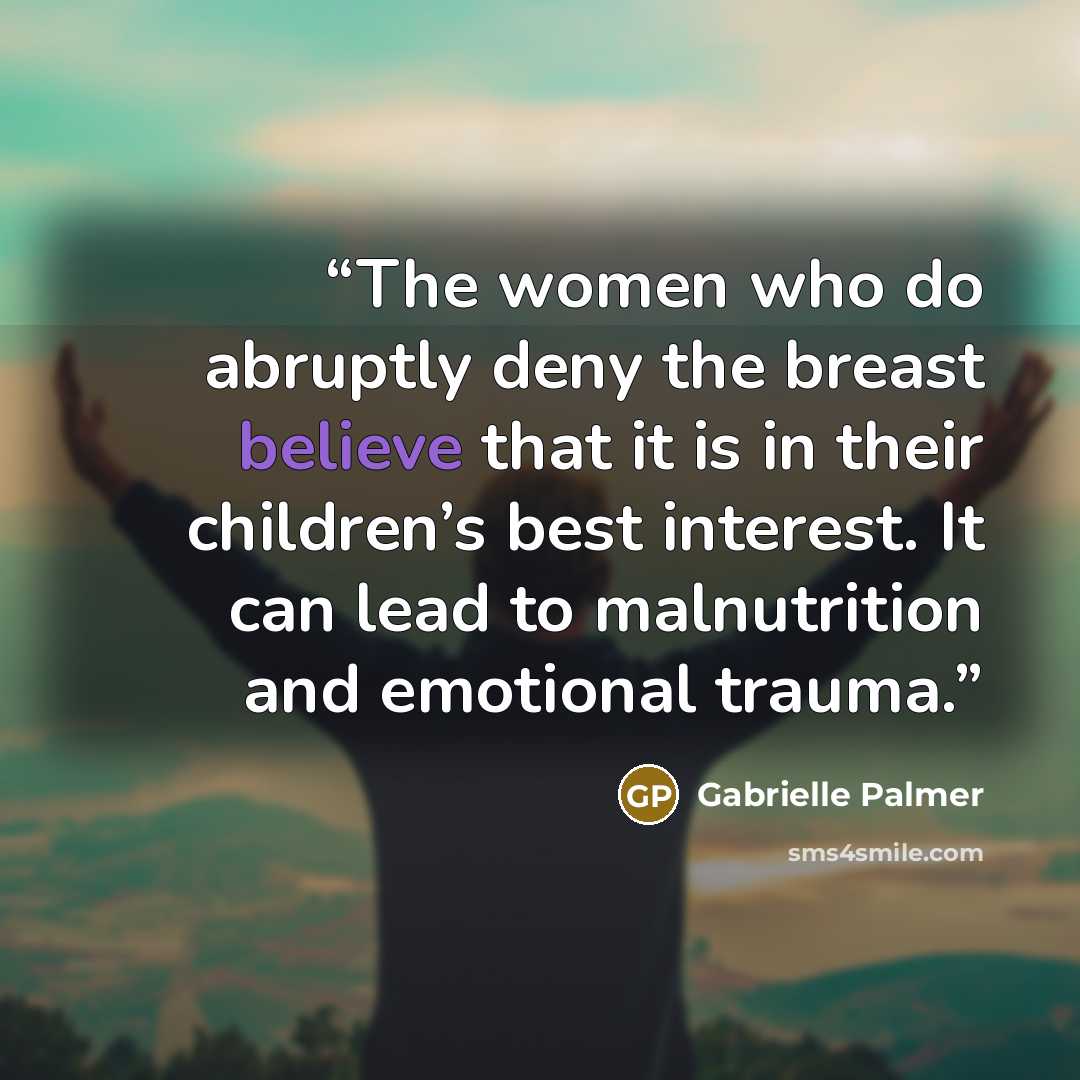“The women who do abruptly deny the breast believe that it is in their children’s best interest. It can lead to malnutrition and emotional trauma.” quote by Gabrielle Palmer
