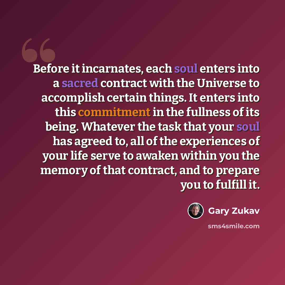 “Before it incarnates, each soul enters into a sacred contract with the Universe to accomplish certain things. It enters into this commitment in the fullness of its being. Whatever the task that your soul has agreed to, all of the experiences of your life serve to awaken within you the memory of…” quote by Gary Zukav