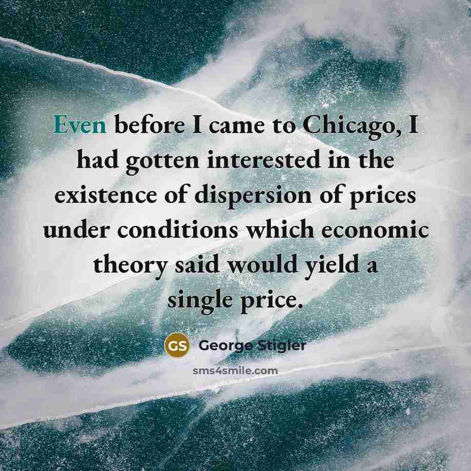 “Even before I came to Chicago, I had gotten interested in the existence of dispersion of prices under conditions which economic theory said would yield a single price.” quote by George Stigler
