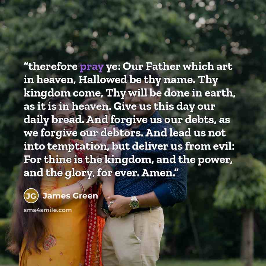 “therefore pray ye: Our Father which art in heaven, Hallowed be thy name. Thy kingdom come, Thy will be done in earth, as it is in heaven. Give us this day our daily bread. And forgive us our debts, as we forgive our debtors. And lead us not into temptation, but deliver us from evil: For thine is…” quote by James Green
