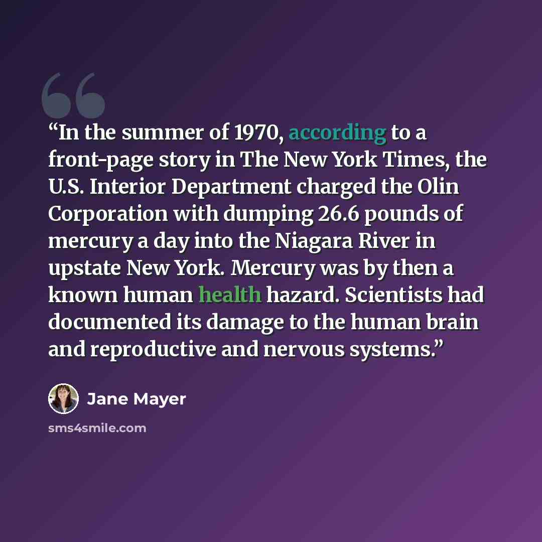 “In the summer of 1970, according to a front-page story in The New York Times, the U.S. Interior Department charged the Olin Corporation with dumping 26.6 pounds of mercury a day into the Niagara River in upstate New York. Mercury was by then a known human health hazard. Scientists had documented…” quote by Jane Mayer