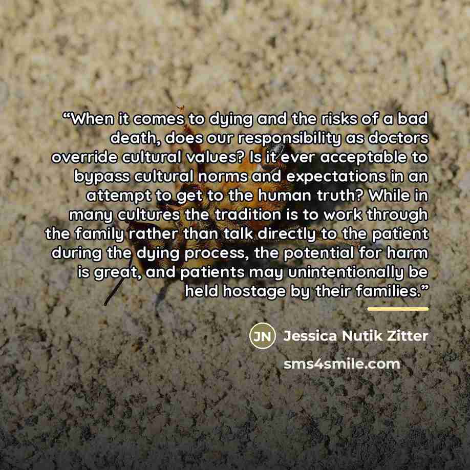 “When it comes to dying and the risks of a bad death, does our responsibility as doctors override cultural values? Is it ever acceptable to bypass cultural norms and expectations in an attempt to get to the human truth? While in many cultures the tradition is to work through the family rather than…” quote by Jessica Nutik Zitter