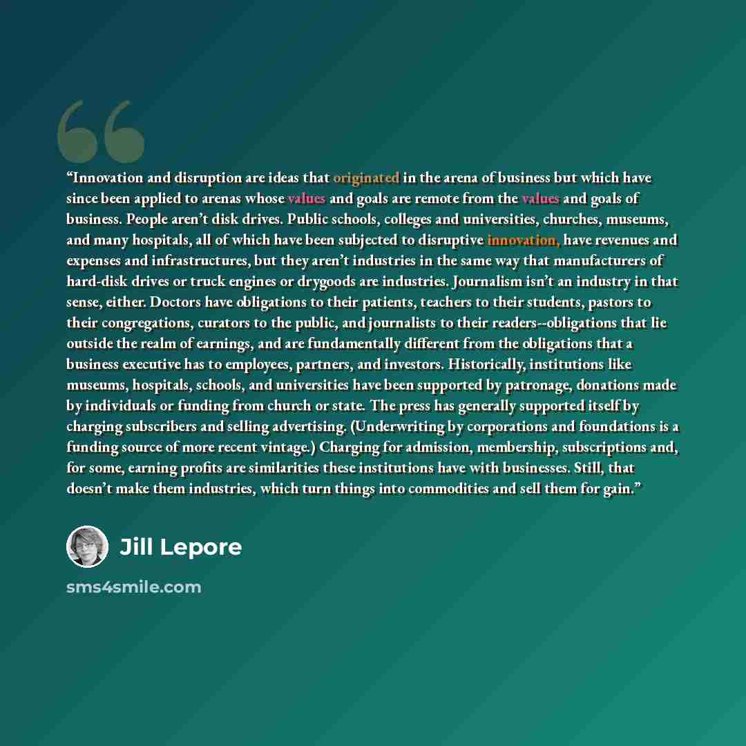 “Innovation and disruption are ideas that originated in the arena of business but which have since been applied to arenas whose values and goals are remote from the values and goals of business. People aren’t disk drives. Public schools, colleges and universities, churches, museums, and many…” quote by Jill Lepore