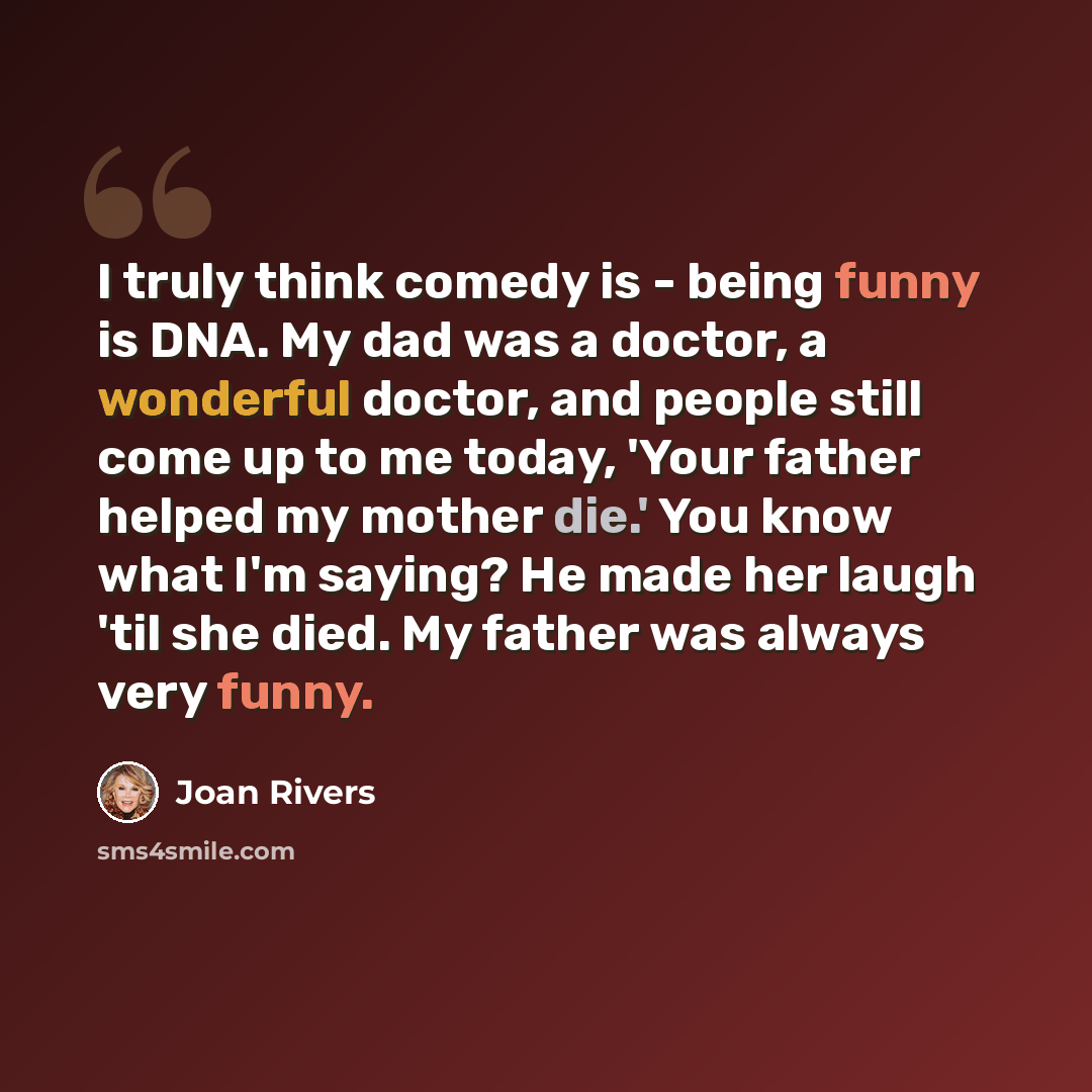 “I truly think comedy is - being funny is DNA. My dad was a doctor, a wonderful doctor, and people still come up to me today, 'Your father helped my mother die.' You know what I'm saying? He made her laugh 'til she died. My father was always very funny.” quote by Joan Rivers