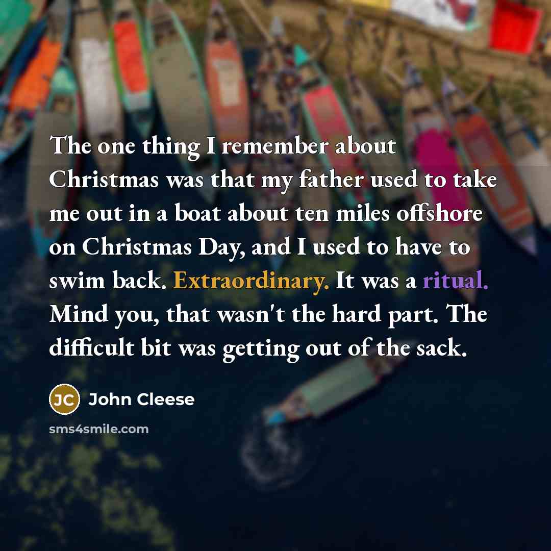 “The one thing I remember about Christmas was that my father used to take me out in a boat about ten miles offshore on Christmas Day, and I used to have to swim back. Extraordinary. It was a ritual. Mind you, that wasn't the hard part. The difficult bit was getting out of the sack.” quote by John Cleese