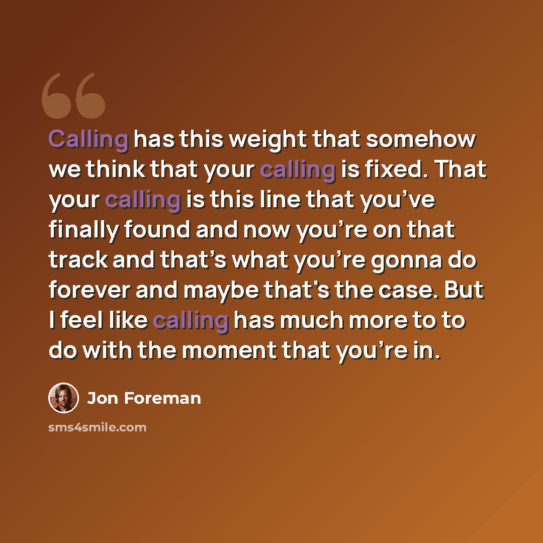 “Calling has this weight that somehow we think that your calling is fixed. That your calling is this line that you’ve finally found and now you're on that track and that’s what you’re gonna do forever and maybe that's the case. But I feel like calling has much more to to do with the moment that…” quote by Jon Foreman