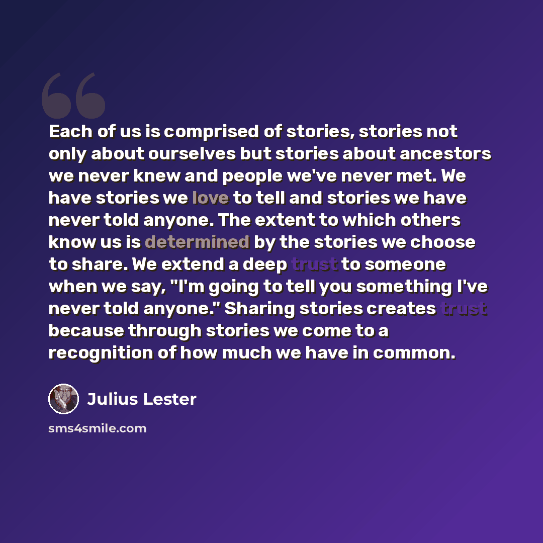 “Each of us is comprised of stories, stories not only about ourselves but stories about ancestors we never knew and people we've never met. We have stories we love to tell and stories we have never told anyone. The extent to which others know us is determined by the stories we choose to share. We…” quote by Julius Lester