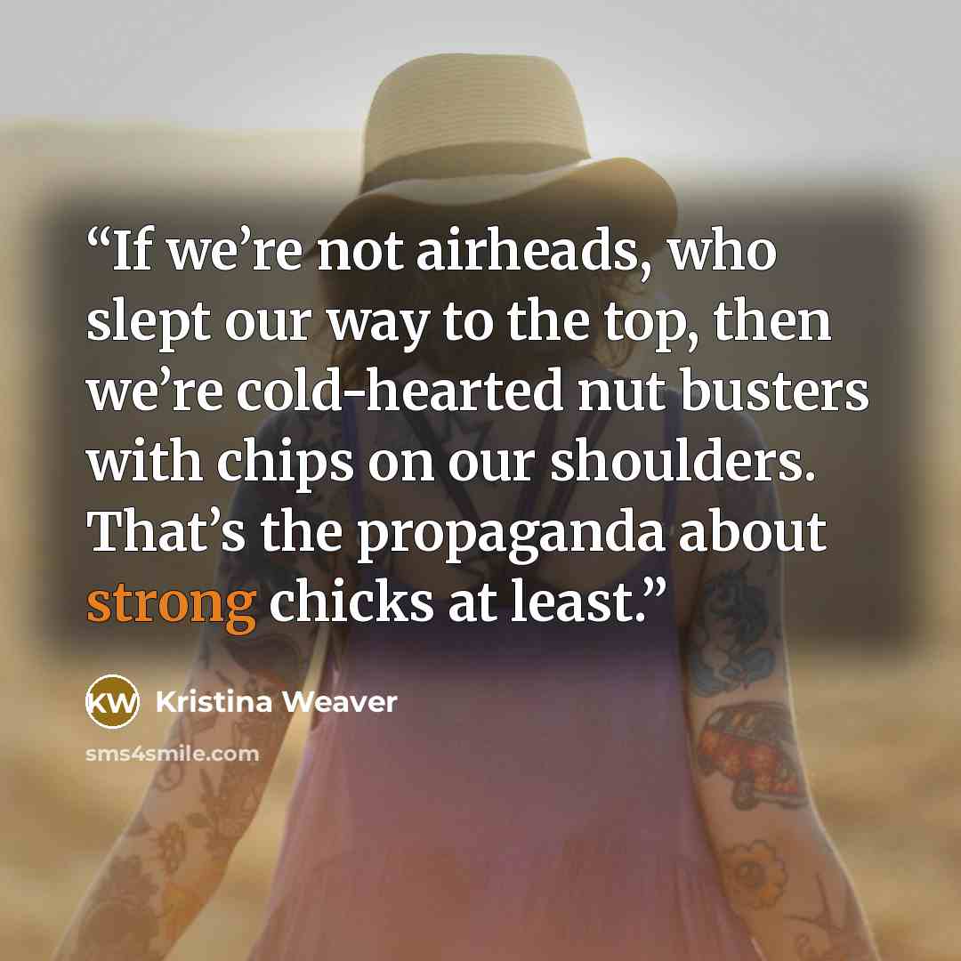 “If we’re not airheads, who slept our way to the top, then we’re cold-hearted nut busters with chips on our shoulders. That’s the propaganda about strong chicks at least.” quote by Kristina Weaver