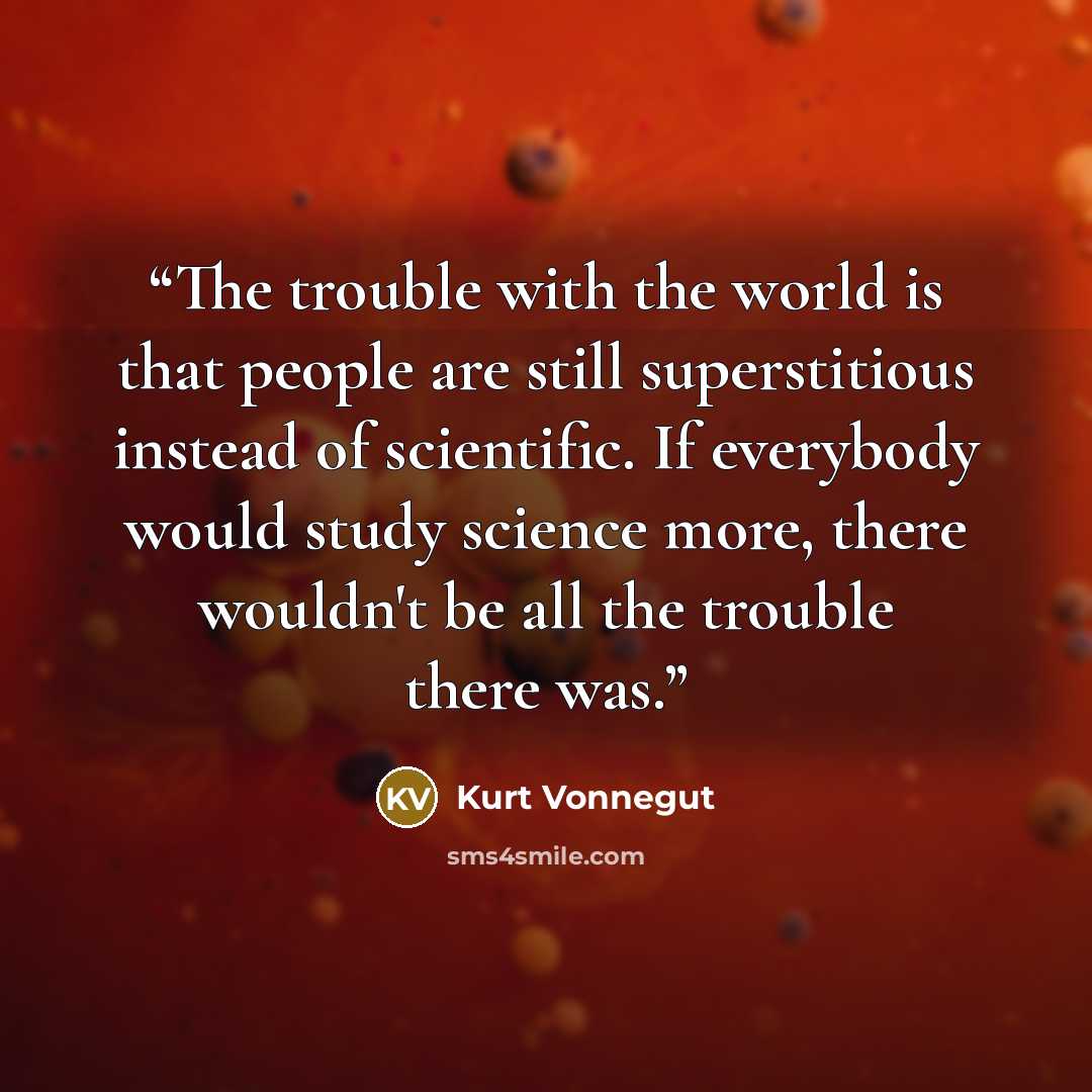 “The trouble with the world is that people are still superstitious instead of scientific. If everybody would study science more, there wouldn't be all the trouble there was.” quote by Kurt Vonnegut