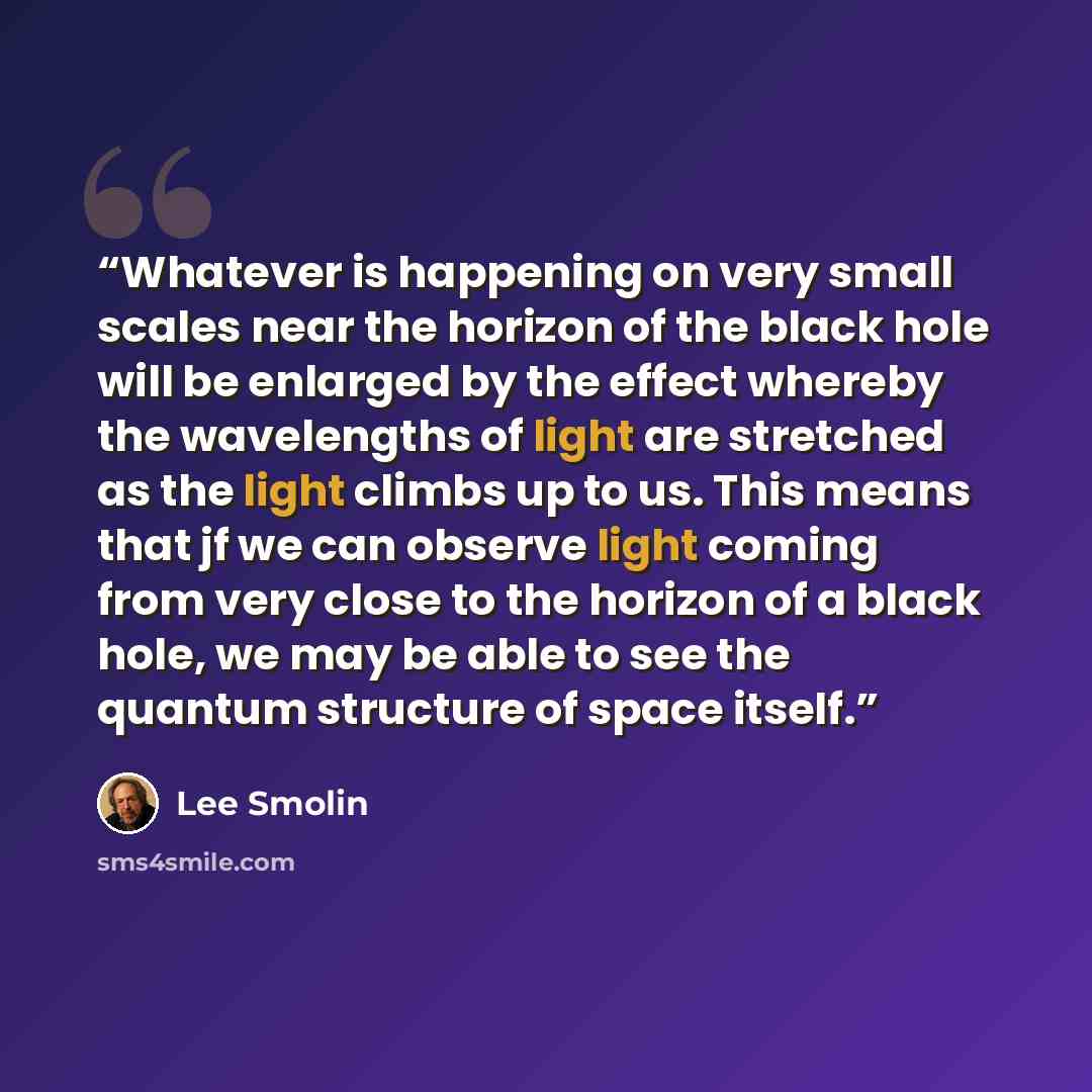 “Whatever is happening on very small scales near the horizon of the black hole will be enlarged by the effect whereby the wavelengths of light are stretched as the light climbs up to us. This means that jf we can observe light coming from very close to the horizon of a black hole, we may be able to…” quote by Lee Smolin