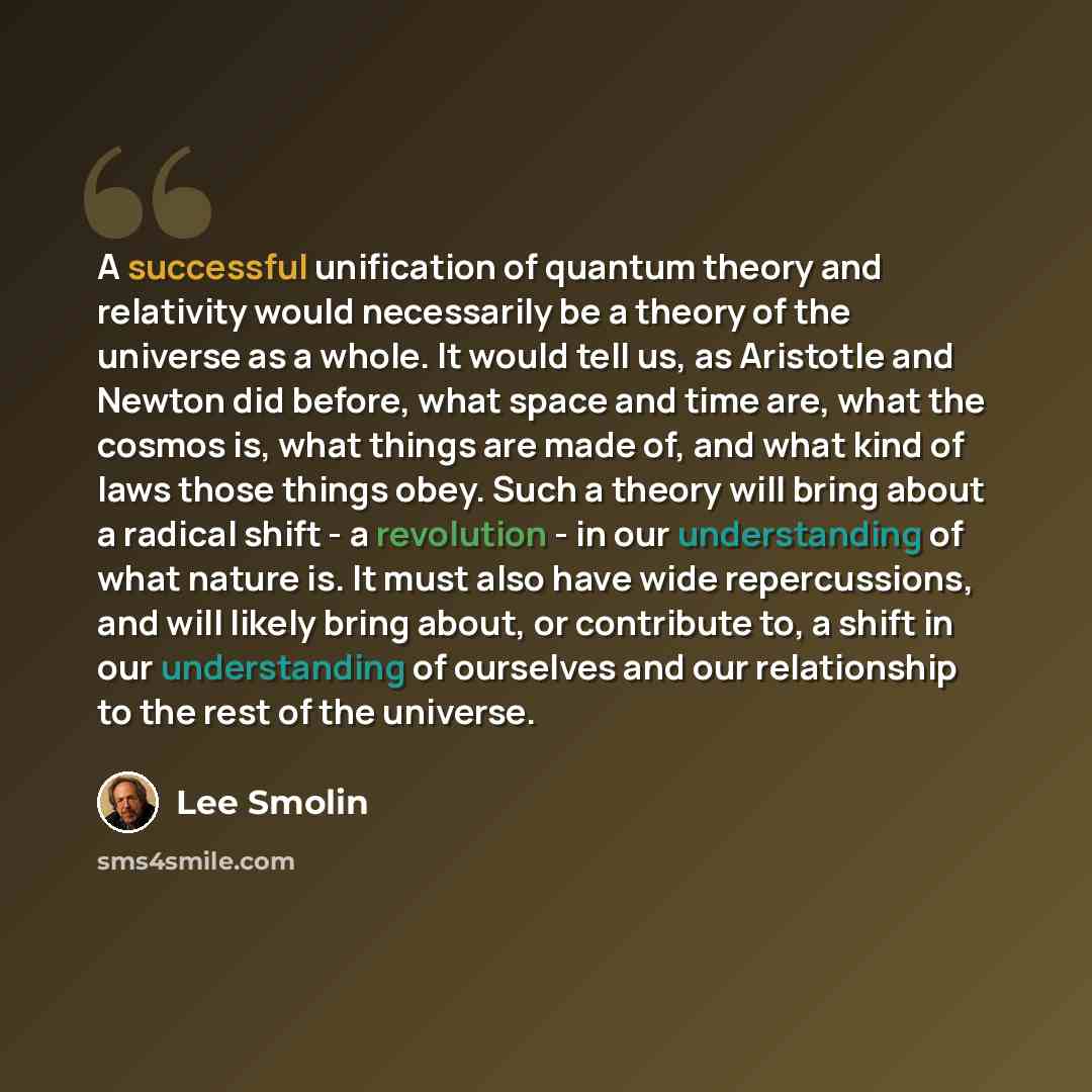 “A successful unification of quantum theory and relativity would necessarily be a theory of the universe as a whole. It would tell us, as Aristotle and Newton did before, what space and time are, what the cosmos is, what things are made of, and what kind of laws those things obey. Such a theory…” quote by Lee Smolin