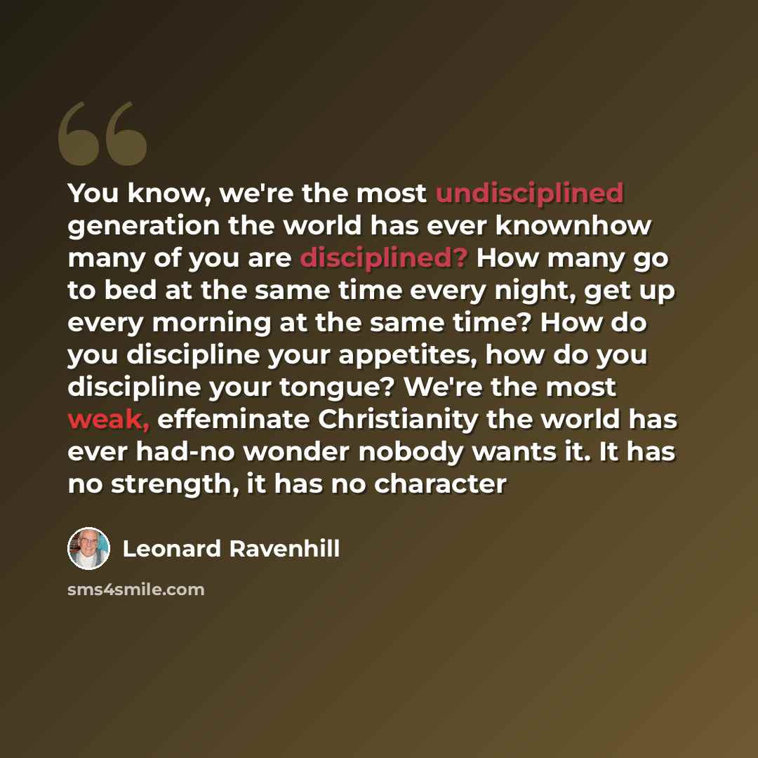 “You know, we're the most undisciplined generation the world has ever knownhow many of you are disciplined? How many go to bed at the same time every night, get up every morning at the same time? How do you discipline your appetites, how do you discipline your tongue? We're the most weak…” quote by Leonard Ravenhill