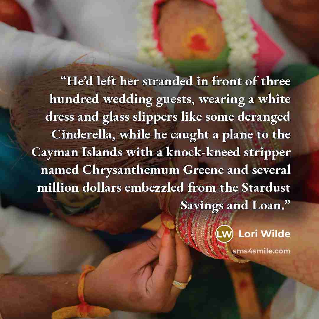 “He’d left her stranded in front of three hundred wedding guests, wearing a white dress and glass slippers like some deranged Cinderella, while he caught a plane to the Cayman Islands with a knock-kneed stripper named Chrysanthemum Greene and several million dollars embezzled from the Stardust…” quote by Lori Wilde