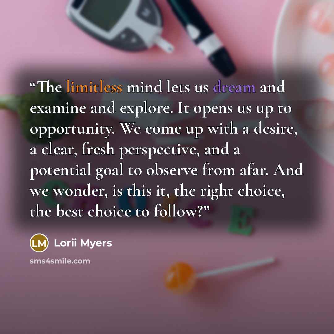 “The limitless mind lets us dream and examine and explore. It opens us up to opportunity. We come up with a desire, a clear, fresh perspective, and a potential goal to observe from afar. And we wonder, is this it, the right choice, the best choice to follow?” quote by Lorii Myers