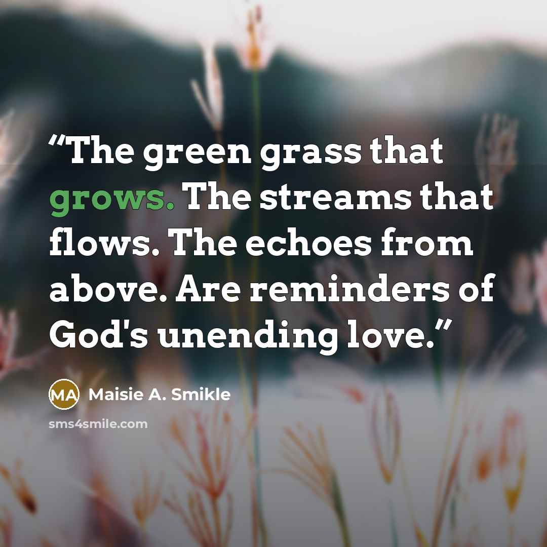 “The green grass that grows. The streams that flows. The echoes from above. Are reminders of God's unending love.” quote by Maisie A. Smikle