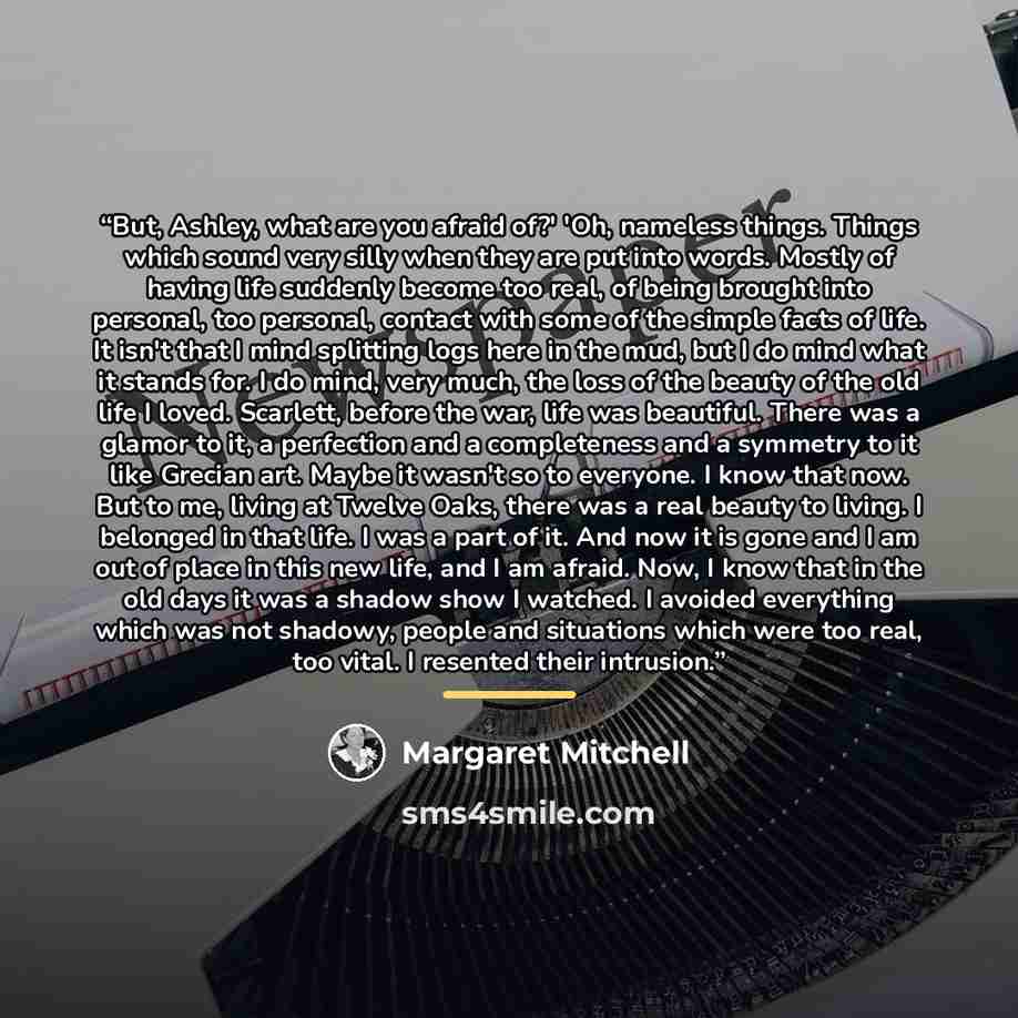 “But, Ashley, what are you afraid of?' 'Oh, nameless things. Things which sound very silly when they are put into words. Mostly of having life suddenly become too real, of being brought into personal, too personal, contact with some of the simple facts of life. It isn't that I mind splitting logs…” quote by Margaret Mitchell