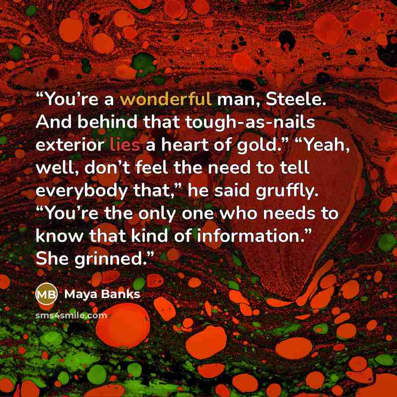 “You’re a wonderful man, Steele. And behind that tough-as-nails exterior lies a heart of gold.” “Yeah, well, don’t feel the need to tell everybody that,” he said gruffly. “You’re the only one who needs to know that kind of information.” She grinned.” quote by Maya Banks