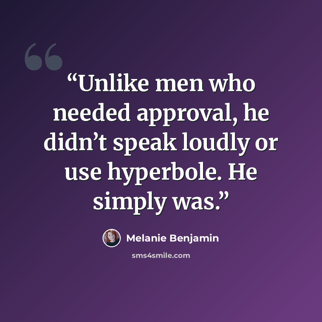 “Unlike men who needed approval, he didn’t speak loudly or use hyperbole. He simply was.” quote by Melanie Benjamin