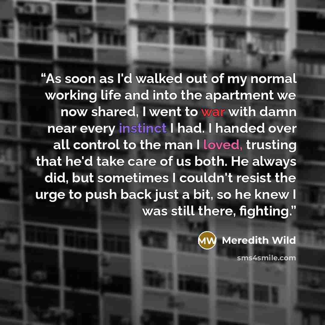 “As soon as I'd walked out of my normal working life and into the apartment we now shared, I went to war with damn near every instinct I had. I handed over all control to the man I loved, trusting that he'd take care of us both. He always did, but sometimes I couldn't resist the urge to push back…” quote by Meredith Wild