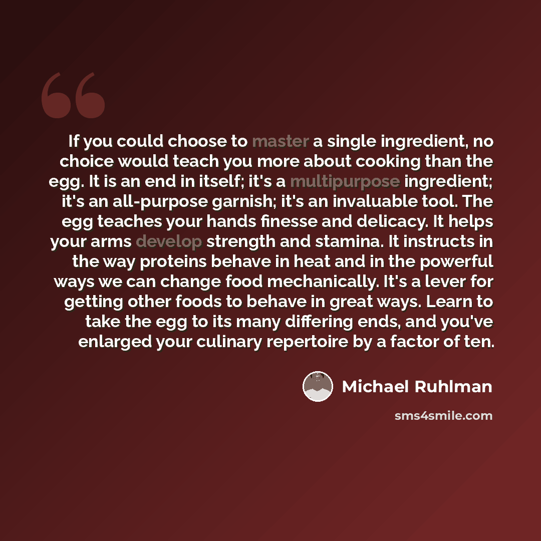 “If you could choose to master a single ingredient, no choice would teach you more about cooking than the egg. It is an end in itself; it's a multipurpose ingredient; it's an all-purpose garnish; it's an invaluable tool. The egg teaches your hands finesse and delicacy. It helps your arms develop…” quote by Michael Ruhlman