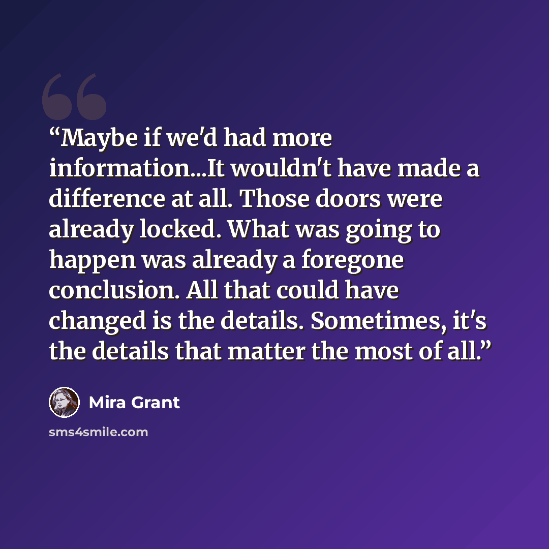 “Maybe if we'd had more information...It wouldn't have made a difference at all. Those doors were already locked. What was going to happen was already a foregone conclusion. All that could have changed is the details. Sometimes, it's the details that matter the most of all.” quote by Mira Grant