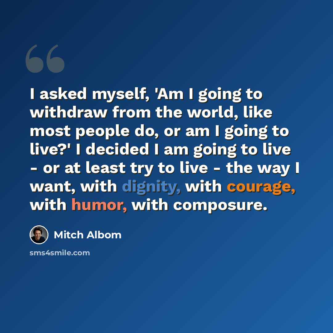 “I asked myself, 'Am I going to withdraw from the world, like most people do, or am I going to live?' I decided I am going to live - or at least try to live - the way I want, with dignity, with courage, with humor, with composure.” quote by Mitch Albom