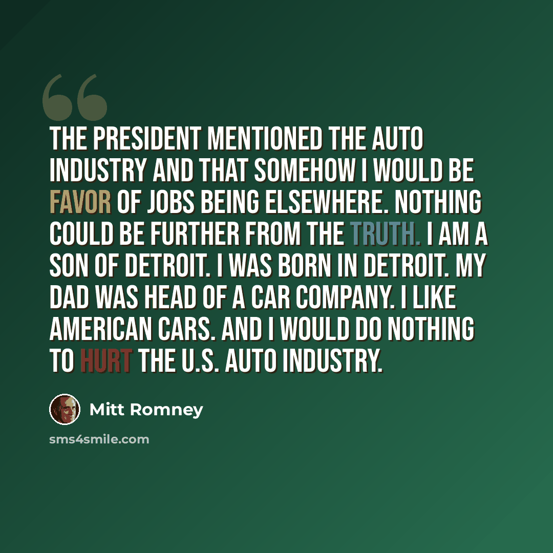 “The president mentioned the auto industry and that somehow I would be favor of jobs being elsewhere. Nothing could be further from the truth. I am a son of Detroit. I was born in Detroit. My dad was head of a car company. I like American cars. And I would do nothing to hurt the U.S. auto industry.” quote by Mitt Romney