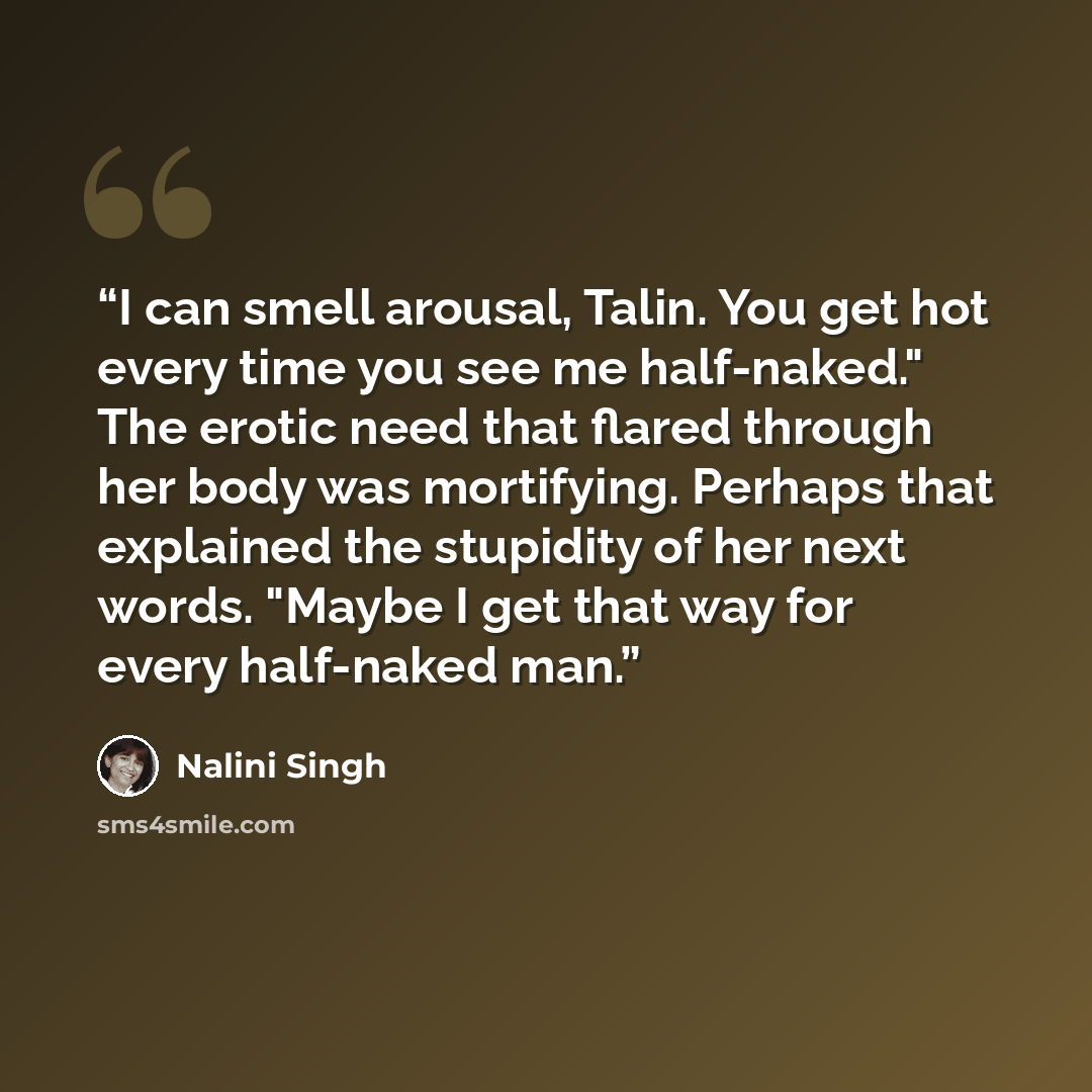 “I can smell arousal, Talin. You get hot every time you see me half-naked." The erotic need that flared through her body was mortifying. Perhaps that explained the stupidity of her next words. "Maybe I get that way for every half-naked man.” quote by Nalini Singh