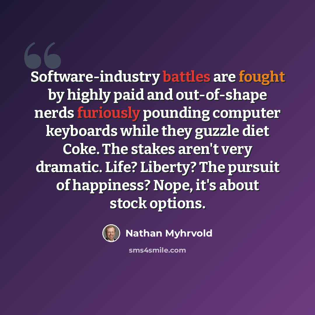 “Software-industry battles are fought by highly paid and out-of-shape nerds furiously pounding computer keyboards while they guzzle diet Coke. The stakes aren't very dramatic. Life? Liberty? The pursuit of happiness? Nope, it's about stock options.” quote by Nathan Myhrvold