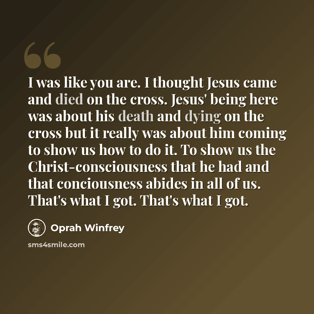 “I was like you are. I thought Jesus came and died on the cross. Jesus' being here was about his death and dying on the cross but it really was about him coming to show us how to do it. To show us the Christ-consciousness that he had and that conciousness abides in all of us. That's what I got…” quote by Oprah Winfrey