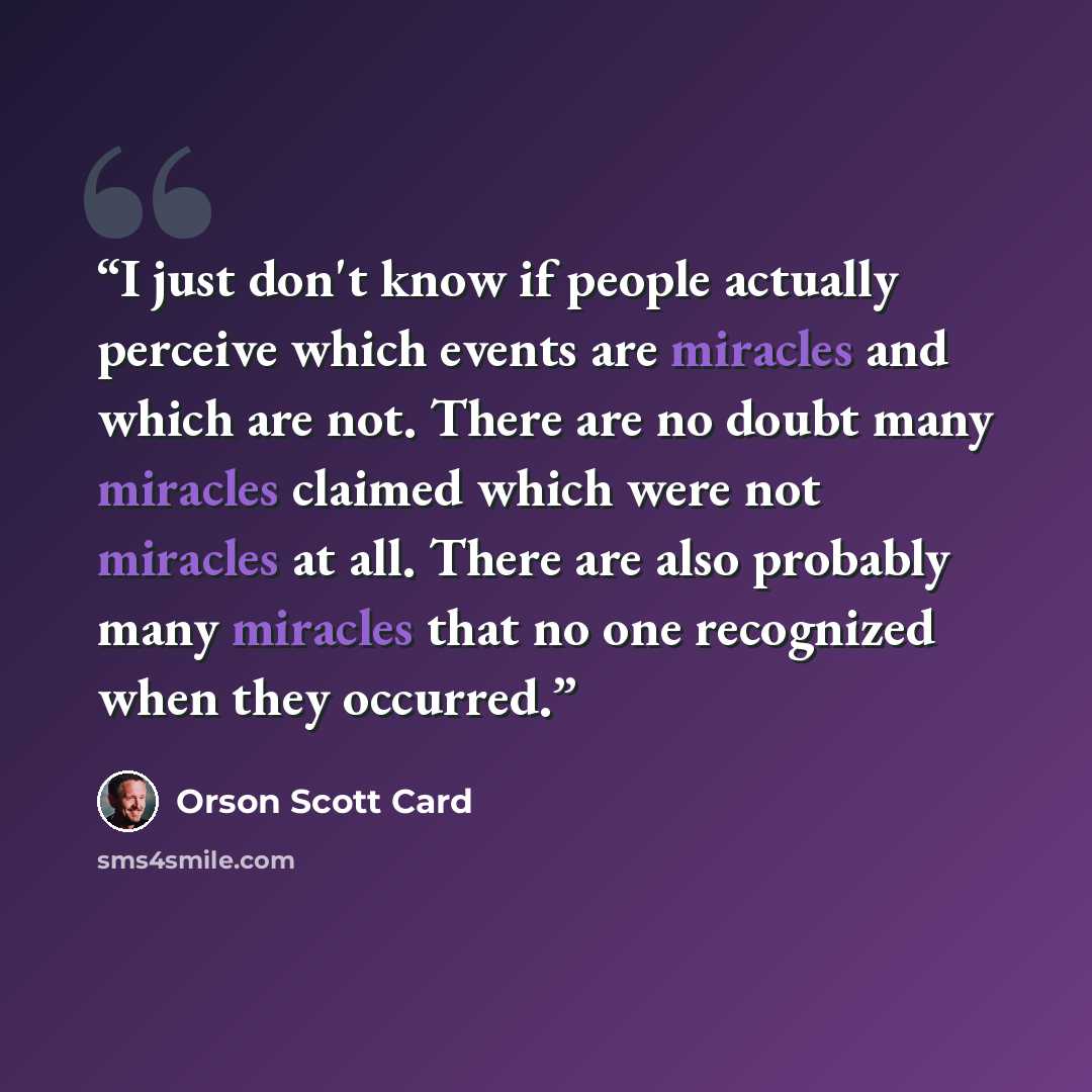 “I just don't know if people actually perceive which events are miracles and which are not. There are no doubt many miracles claimed which were not miracles at all. There are also probably many miracles that no one recognized when they occurred.” quote by Orson Scott Card