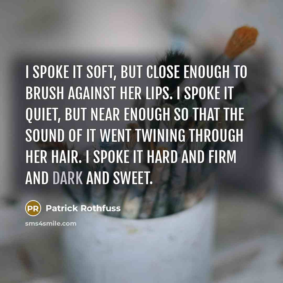 “I spoke it soft, but close enough to brush against her lips. I spoke it quiet, but near enough so that the sound of it went twining through her hair. I spoke it hard and firm and dark and sweet.” quote by Patrick Rothfuss