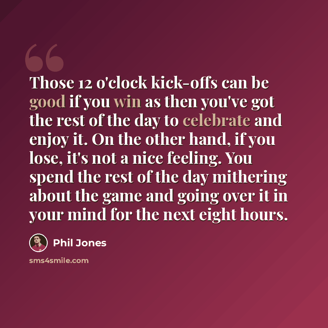 “Those 12 o'clock kick-offs can be good if you win as then you've got the rest of the day to celebrate and enjoy it. On the other hand, if you lose, it's not a nice feeling. You spend the rest of the day mithering about the game and going over it in your mind for the next eight hours.” quote by Phil Jones